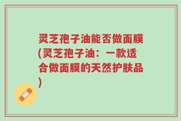 灵芝孢子油能否做面膜(灵芝孢子油：一款适合做面膜的天然护肤品)-第1张图片-超越