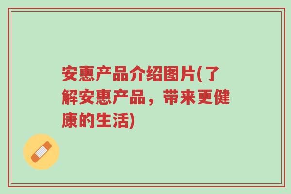 安惠产品介绍图片(了解安惠产品,带来更健康的生活)-第1张图片-超越 安惠产品介绍图片(了解安惠产品,带来更健康的生活)-第1张图片-超越
