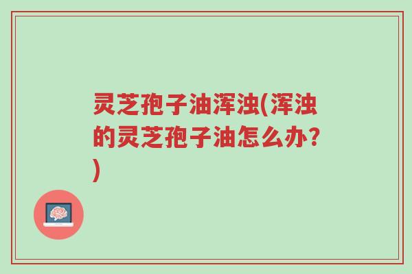 灵芝孢子油浑浊(浑浊的灵芝孢子油怎么办？)-第1张图片-超越