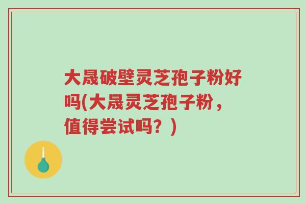 大晟破壁灵芝孢子粉好吗(大晟灵芝孢子粉,值得尝试吗?)-第1张图片-超越 大晟破壁灵芝孢子粉好吗(大晟灵芝孢子粉,值得尝试吗?)-第1张图片-超越