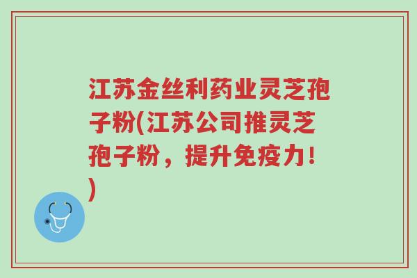 江苏金丝利药业灵芝孢子粉(江苏公司推灵芝孢子粉,提升免疫力!)-第1张图片-超越 江苏金丝利药业灵芝孢子粉(江苏公司推灵芝孢子粉,提升免疫力!)-第1张图片-超越