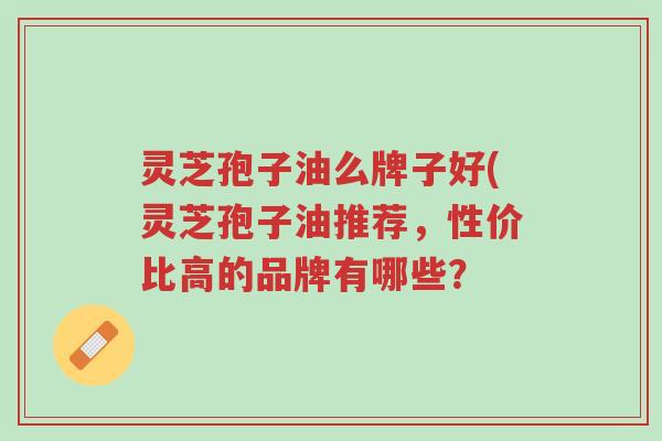 灵芝孢子油么牌子好(灵芝孢子油推荐,性价比高的品牌有哪些?-第1张图片-超越 灵芝孢子油么牌子好(灵芝孢子油推荐,性价比高的品牌有哪些?-第1张图片-超越