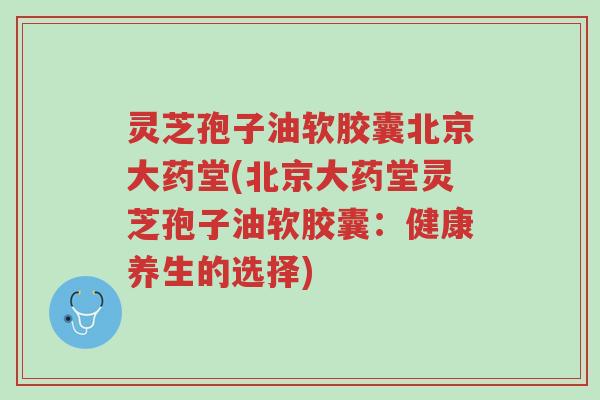 灵芝孢子油软胶囊北京大药堂(北京大药堂灵芝孢子油软胶囊:健康养生的选择)-第1张图片-超越 灵芝孢子油软胶囊北京大药堂(北京大药堂灵芝孢子油软胶囊:健康养生的选择)-第1张图片-超越