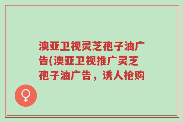 澳亚卫视灵芝孢子油广告(澳亚卫视推广灵芝孢子油广告,诱人抢购-第1张图片-超越 澳亚卫视灵芝孢子油广告(澳亚卫视推广灵芝孢子油广告,诱人抢购-第1张图片-超越