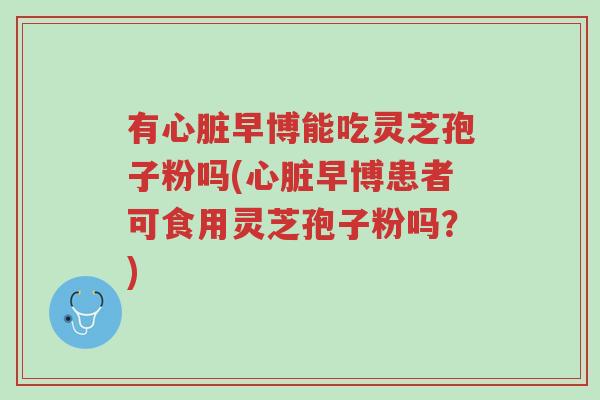 有心脏早博能吃灵芝孢子粉吗(心脏早博患者可食用灵芝孢子粉吗?)-第1张图片-超越 有心脏早博能吃灵芝孢子粉吗(心脏早博患者可食用灵芝孢子粉吗?)-第1张图片-超越