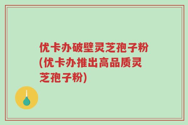 优卡办破壁灵芝孢子粉(优卡办推出高品质灵芝孢子粉)-第1张图片-超越