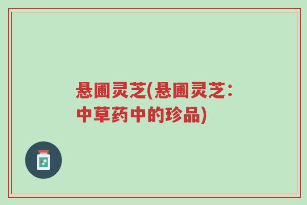 悬圃灵芝(悬圃灵芝：中草药中的珍品)-第1张图片-超越
