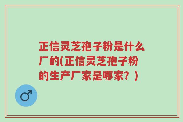 正信灵芝孢子粉是什么厂的(正信灵芝孢子粉的生产厂家是哪家?)-第1张图片-超越 正信灵芝孢子粉是什么厂的(正信灵芝孢子粉的生产厂家是哪家?)-第1张图片-超越
