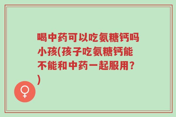 喝中药可以吃氨糖钙吗小孩(孩子吃氨糖钙能不能和中药一起服用？)-第1张图片-超越