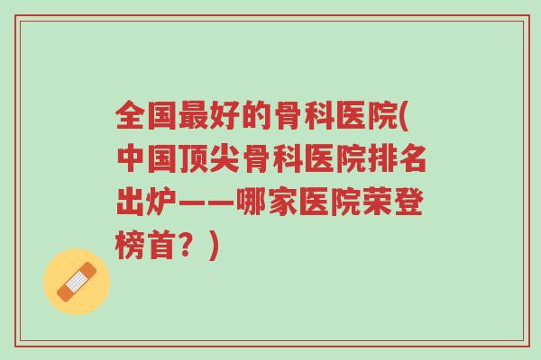 全国最好的骨科医院(中国顶尖骨科医院排名出炉——哪家医院荣登榜首?)-第1张图片-超越 全国最好的骨科医院(中国顶尖骨科医院排名出炉——哪家医院荣登榜首?)-第1张图片-超越