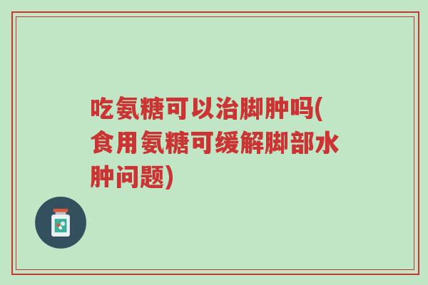 吃氨糖可以治脚肿吗(食用氨糖可缓解脚部水肿问题)-第1张图片-超越 吃氨糖可以治脚肿吗(食用氨糖可缓解脚部水肿问题)-第1张图片-超越