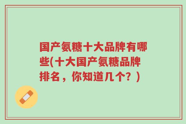 国产氨糖十大品牌有哪些(十大国产氨糖品牌排名,你知道几个?)-第1张图片-超越 国产氨糖十大品牌有哪些(十大国产氨糖品牌排名,你知道几个?)-第1张图片-超越