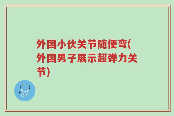 外国小伙关节随便弯(外国男子展示超弹力关节)-第1张图片-超越