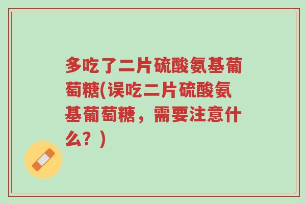 多吃了二片硫酸氨基葡萄糖(误吃二片硫酸氨基葡萄糖,需要注意什么?)-第1张图片-超越 多吃了二片硫酸氨基葡萄糖(误吃二片硫酸氨基葡萄糖,需要注意什么?)-第1张图片-超越