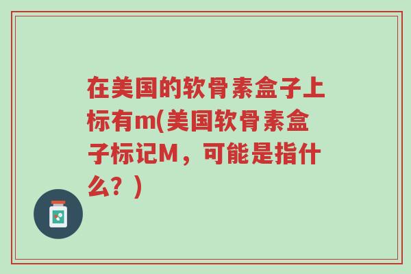 在美国的软骨素盒子上标有m(美国软骨素盒子标记M,可能是指什么?)-第1张图片-超越 在美国的软骨素盒子上标有m(美国软骨素盒子标记M,可能是指什么?)-第1张图片-超越
