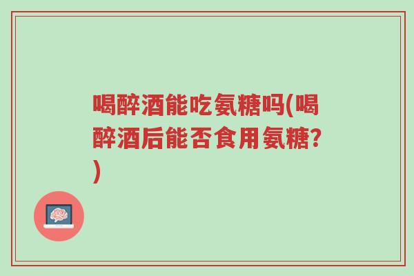 喝醉酒能吃氨糖吗(喝醉酒后能否食用氨糖?)-第1张图片-超越 喝醉酒能吃氨糖吗(喝醉酒后能否食用氨糖?)-第1张图片-超越