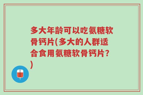 多大年龄可以吃氨糖软骨钙片(多大的人群适合食用氨糖软骨钙片?)-第1张图片-超越 多大年龄可以吃氨糖软骨钙片(多大的人群适合食用氨糖软骨钙片?)-第1张图片-超越
