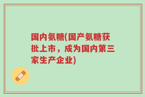 国内氨糖(国产氨糖获批上市,成为国内第三家生产企业)-第1张图片-超越 国内氨糖(国产氨糖获批上市,成为国内第三家生产企业)-第1张图片-超越