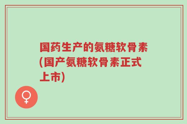 国药生产的氨糖软骨素(国产氨糖软骨素正式上市)-第1张图片-超越