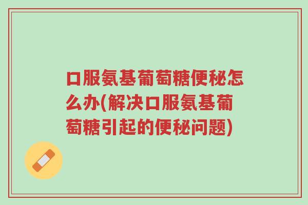 口服氨基葡萄糖便秘怎么办(解决口服氨基葡萄糖引起的便秘问题)-第1张图片-超越 口服氨基葡萄糖便秘怎么办(解决口服氨基葡萄糖引起的便秘问题)-第1张图片-超越