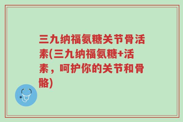 三九纳福氨糖关节骨活素(三九纳福氨糖+活素,呵护你的关节和骨骼)-第1张图片-超越 三九纳福氨糖关节骨活素(三九纳福氨糖+活素,呵护你的关节和骨骼)-第1张图片-超越