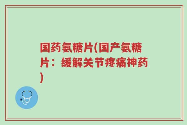 国药氨糖片(国产氨糖片:缓解关节疼痛神药)-第1张图片-超越 国药氨糖片(国产氨糖片:缓解关节疼痛神药)-第1张图片-超越
