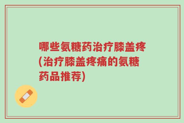 哪些氨糖药治疗膝盖疼(治疗膝盖疼痛的氨糖药品推荐)-第1张图片-超越 哪些氨糖药治疗膝盖疼(治疗膝盖疼痛的氨糖药品推荐)-第1张图片-超越