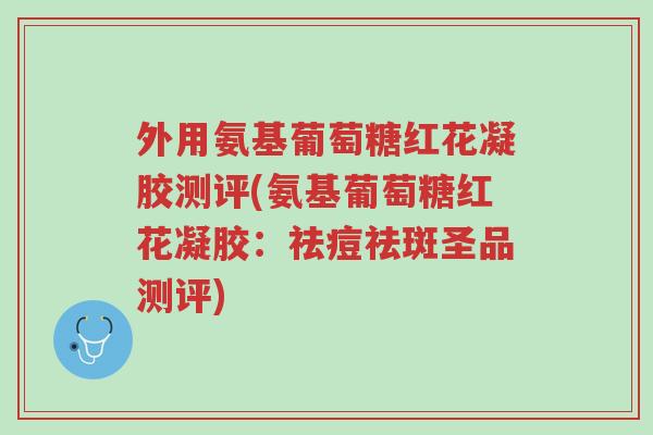外用氨基葡萄糖红花凝胶测评(氨基葡萄糖红花凝胶:祛痘祛斑圣品测评)-第1张图片-超越 外用氨基葡萄糖红花凝胶测评(氨基葡萄糖红花凝胶:祛痘祛斑圣品测评)-第1张图片-超越