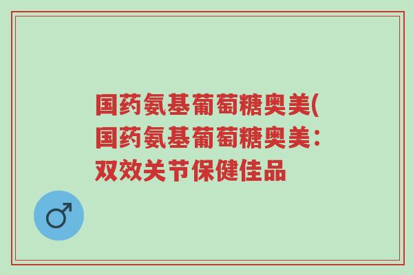 国药氨基葡萄糖奥美(国药氨基葡萄糖奥美:双效关节保健佳品-第1张图片-超越 国药氨基葡萄糖奥美(国药氨基葡萄糖奥美:双效关节保健佳品-第1张图片-超越