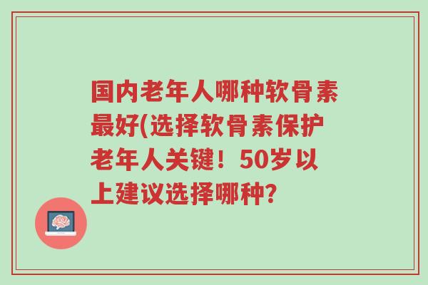 国内老年人哪种软骨素最好(选择软骨素保护老年人关键!50岁以上建议选择哪种?-第1张图片-超越 国内老年人哪种软骨素最好(选择软骨素保护老年人关键!50岁以上建议选择哪种?-第1张图片-超越