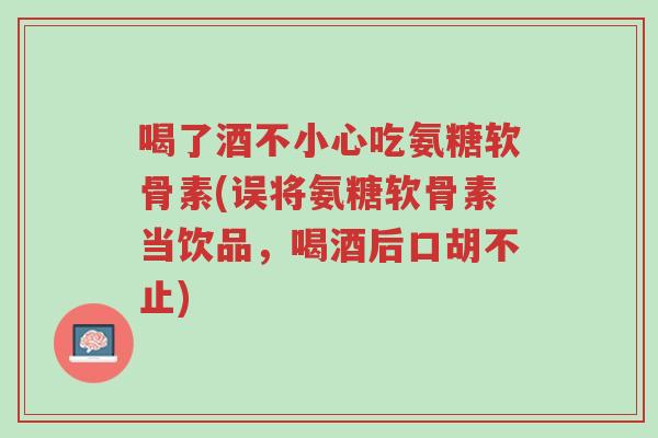 喝了酒不小心吃氨糖软骨素(误将氨糖软骨素当饮品,喝酒后口胡不止)-第1张图片-超越 喝了酒不小心吃氨糖软骨素(误将氨糖软骨素当饮品,喝酒后口胡不止)-第1张图片-超越