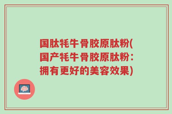 国肽牦牛骨胶原肽粉(国产牦牛骨胶原肽粉:拥有更好的美容效果)-第1张图片-超越 国肽牦牛骨胶原肽粉(国产牦牛骨胶原肽粉:拥有更好的美容效果)-第1张图片-超越