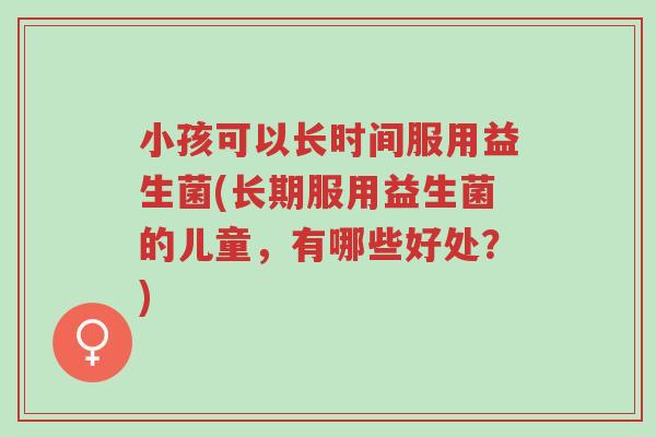 小孩可以长时间服用益生菌(长期服用益生菌的儿童,有哪些好处?)-第1张图片-超越 小孩可以长时间服用益生菌(长期服用益生菌的儿童,有哪些好处?)-第1张图片-超越