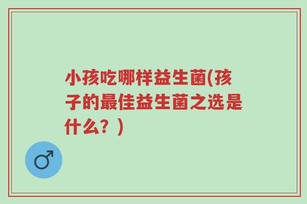 小孩吃哪样益生菌(孩子的最佳益生菌之选是什么?)-第1张图片-超越 小孩吃哪样益生菌(孩子的最佳益生菌之选是什么?)-第1张图片-超越
