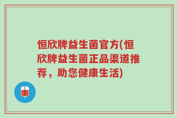 恒欣牌益生菌官方(恒欣牌益生菌正品渠道推荐,助您健康生活)-第1张图片-超越 恒欣牌益生菌官方(恒欣牌益生菌正品渠道推荐,助您健康生活)-第1张图片-超越
