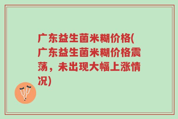 广东益生菌米糊价格(广东益生菌米糊价格震荡,未出现大幅上涨情况)-第1张图片-超越 广东益生菌米糊价格(广东益生菌米糊价格震荡,未出现大幅上涨情况)-第1张图片-超越