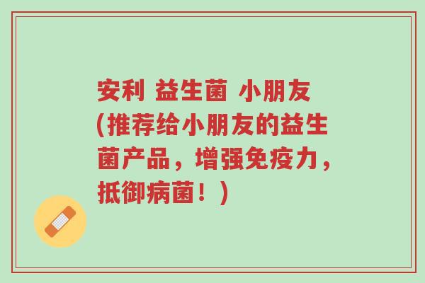 安利 益生菌 小朋友(推荐给小朋友的益生菌产品,增强免疫力,抵御病菌!)-第1张图片-超越 安利 益生菌 小朋友(推荐给小朋友的益生菌产品,增强免疫力,抵御病菌!)-第1张图片-超越