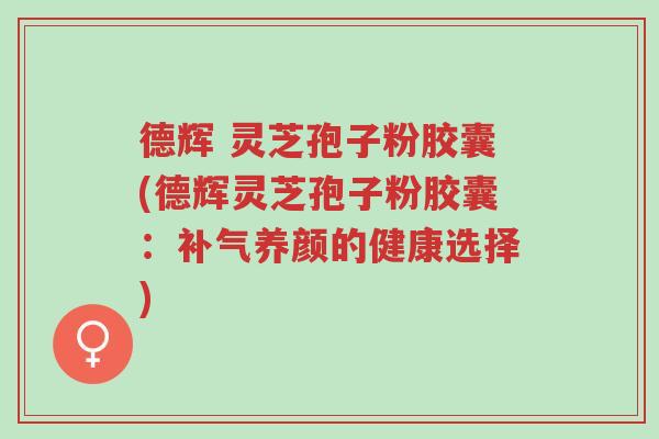 德辉 灵芝孢子粉胶囊(德辉灵芝孢子粉胶囊:补气养颜的健康选择)-第1张图片-超越 德辉 灵芝孢子粉胶囊(德辉灵芝孢子粉胶囊:补气养颜的健康选择)-第1张图片-超越