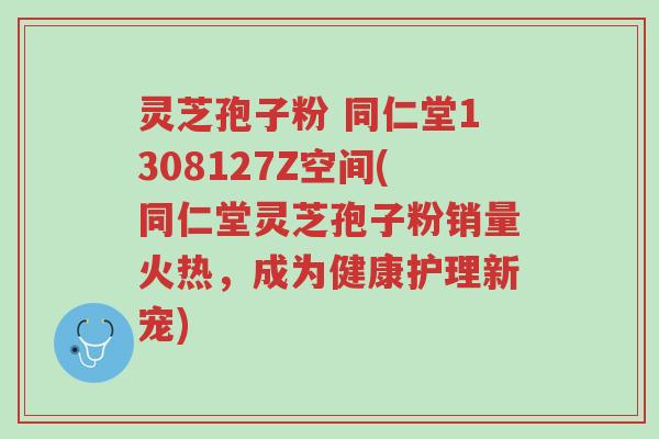 灵芝孢子粉 同仁堂1308127Z空间(同仁堂灵芝孢子粉销量火热,成为健康护理新宠)-第1张图片-超越 灵芝孢子粉 同仁堂1308127Z空间(同仁堂灵芝孢子粉销量火热,成为健康护理新宠)-第1张图片-超越
