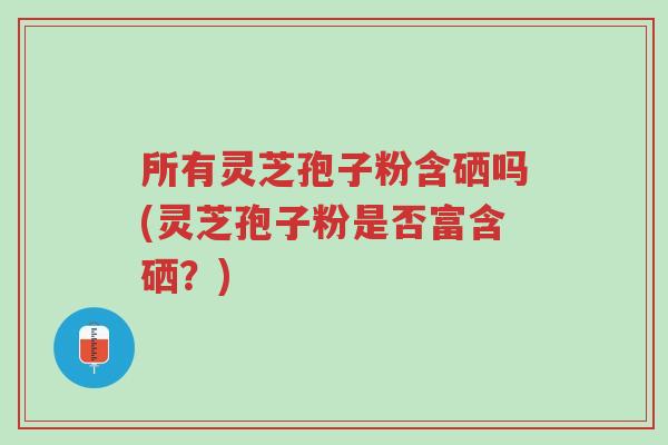 所有灵芝孢子粉含硒吗(灵芝孢子粉是否富含硒？)-第1张图片-超越