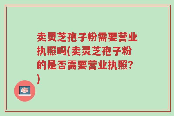 卖灵芝孢子粉需要营业执照吗(卖灵芝孢子粉的是否需要营业执照?)-第1张图片-超越 卖灵芝孢子粉需要营业执照吗(卖灵芝孢子粉的是否需要营业执照?)-第1张图片-超越