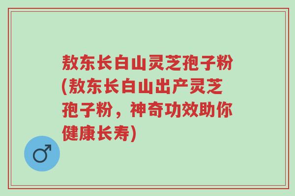 敖东长白山灵芝孢子粉(敖东长白山出产灵芝孢子粉，神奇功效助你健康长寿)-第1张图片-超越