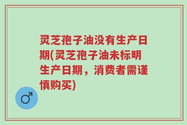 灵芝孢子油没有生产日期(灵芝孢子油未标明生产日期,消费者需谨慎购买)-第1张图片-超越 灵芝孢子油没有生产日期(灵芝孢子油未标明生产日期,消费者需谨慎购买)-第1张图片-超越