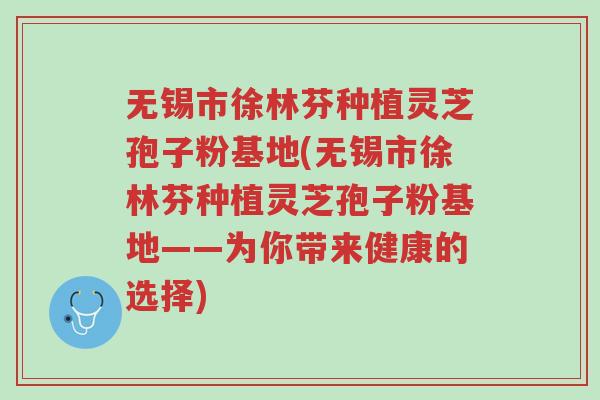 无锡市徐林芬种植灵芝孢子粉基地(无锡市徐林芬种植灵芝孢子粉基地——为你带来健康的选择)-第1张图片-超越 无锡市徐林芬种植灵芝孢子粉基地(无锡市徐林芬种植灵芝孢子粉基地——为你带来健康的选择)-第1张图片-超越