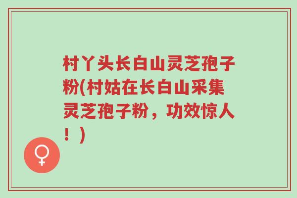 村丫头长白山灵芝孢子粉(村姑在长白山采集灵芝孢子粉,功效惊人!)-第1张图片-超越 村丫头长白山灵芝孢子粉(村姑在长白山采集灵芝孢子粉,功效惊人!)-第1张图片-超越