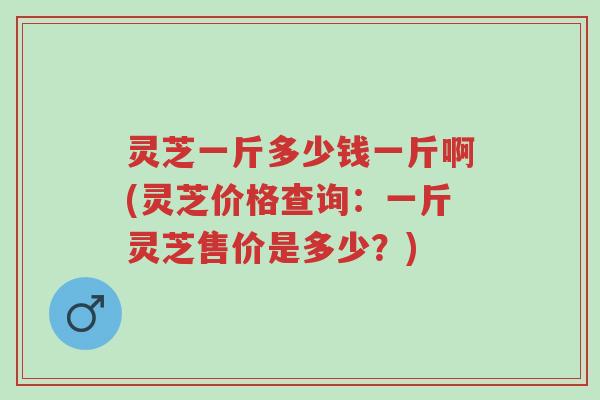 灵芝一斤多少钱一斤啊(灵芝价格查询:一斤灵芝售价是多少?)-第1张图片-超越 灵芝一斤多少钱一斤啊(灵芝价格查询:一斤灵芝售价是多少?)-第1张图片-超越