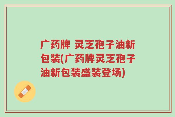 广药牌 灵芝孢子油新包装(广药牌灵芝孢子油新包装盛装登场)-第1张图片-超越 广药牌 灵芝孢子油新包装(广药牌灵芝孢子油新包装盛装登场)-第1张图片-超越