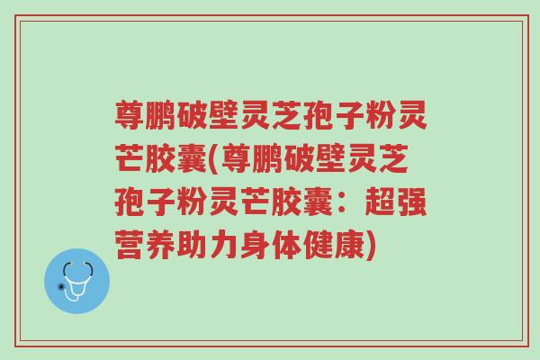 尊鹏破壁灵芝孢子粉灵芒胶囊(尊鹏破壁灵芝孢子粉灵芒胶囊:超强营养助力身体健康)-第1张图片-超越 尊鹏破壁灵芝孢子粉灵芒胶囊(尊鹏破壁灵芝孢子粉灵芒胶囊:超强营养助力身体健康)-第1张图片-超越