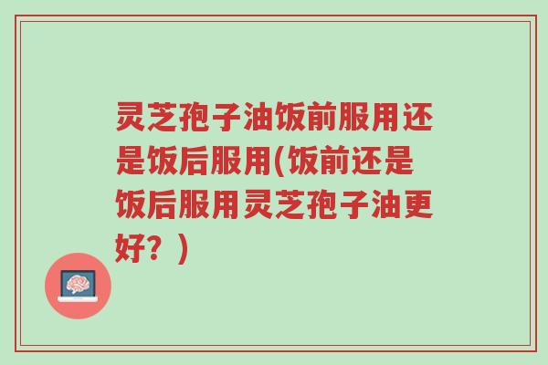 灵芝孢子油饭前服用还是饭后服用(饭前还是饭后服用灵芝孢子油更好?)-第1张图片-超越 灵芝孢子油饭前服用还是饭后服用(饭前还是饭后服用灵芝孢子油更好?)-第1张图片-超越