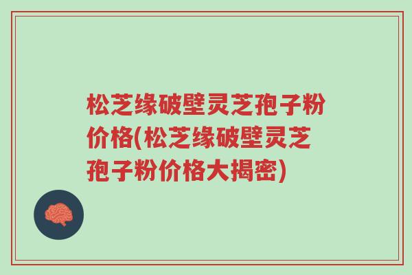 松芝缘破壁灵芝孢子粉价格(松芝缘破壁灵芝孢子粉价格大揭密)-第1张图片-超越 松芝缘破壁灵芝孢子粉价格(松芝缘破壁灵芝孢子粉价格大揭密)-第1张图片-超越